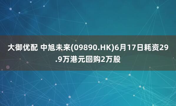 大御优配 中旭未来(09890.HK)6月17日耗资29.9万港元回购2万股