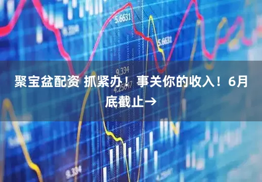 聚宝盆配资 抓紧办！事关你的收入！6月底截止→