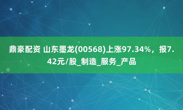 鼎豪配资 山东墨龙(00568)上涨97.34%，报7.42元/股_制造_服务_产品