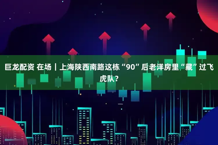 巨龙配资 在场｜上海陕西南路这栋“90”后老洋房里“藏”过飞虎队？