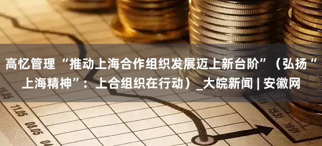 高忆管理 “推动上海合作组织发展迈上新台阶”（弘扬“上海精神”：上合组织在行动）_大皖新闻 | 安徽网