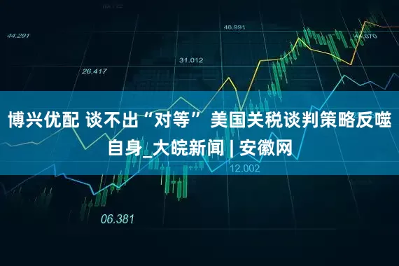 博兴优配 谈不出“对等” 美国关税谈判策略反噬自身_大皖新闻 | 安徽网