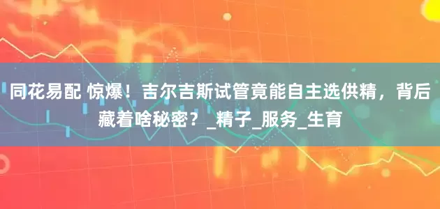 同花易配 惊爆！吉尔吉斯试管竟能自主选供精，背后藏着啥秘密？_精子_服务_生育