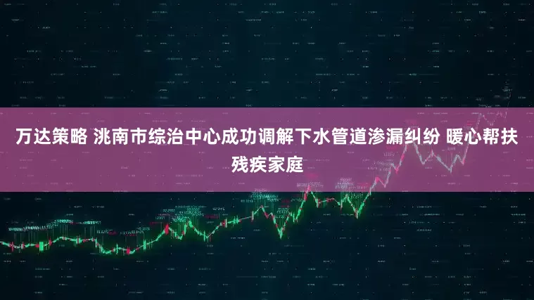 万达策略 洮南市综治中心成功调解下水管道渗漏纠纷 暖心帮扶残疾家庭