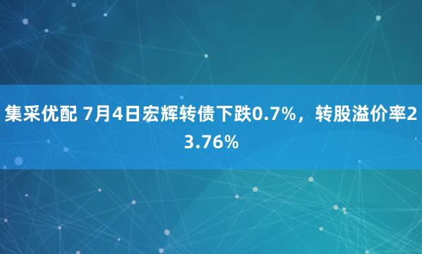 集采优配 7月4日宏辉转债下跌0.7%，转股溢价率23.76%