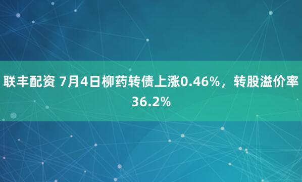 联丰配资 7月4日柳药转债上涨0.46%，转股溢价率36.2%