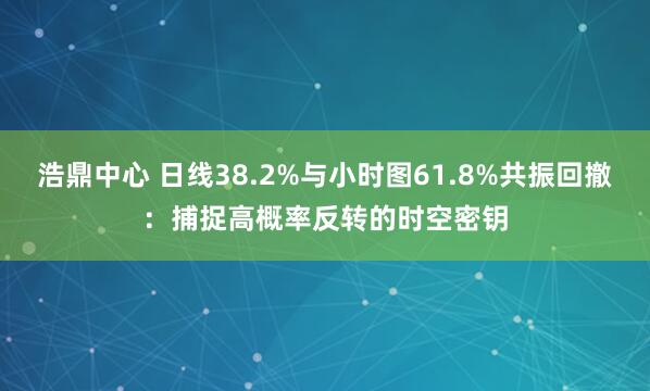 浩鼎中心 日线38.2%与小时图61.8%共振回撤：捕捉高概率反转的时空密钥