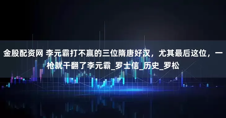 金股配资网 李元霸打不赢的三位隋唐好汉，尤其最后这位，一枪就干翻了李元霸_罗士信_历史_罗松