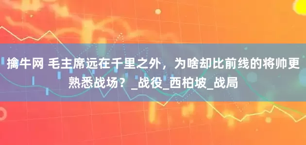 擒牛网 毛主席远在千里之外，为啥却比前线的将帅更熟悉战场？_战役_西柏坡_战局