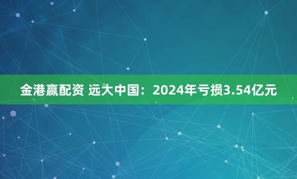 金港赢配资 远大中国：2024年亏损3.54亿元