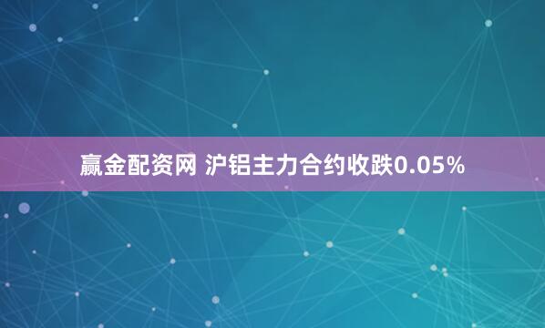 赢金配资网 沪铝主力合约收跌0.05%