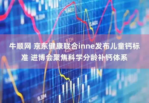 牛顺网 京东健康联合inne发布儿童钙标准 进博会聚焦科学分龄补钙体系