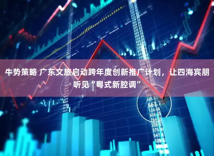 牛势策略 广东文旅启动跨年度创新推广计划，让四海宾朋听见“粤式新腔调”