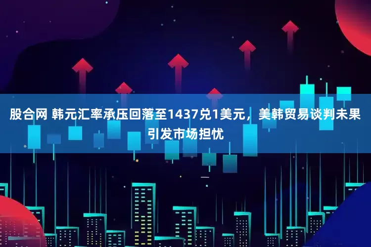 股合网 韩元汇率承压回落至1437兑1美元，美韩贸易谈判未果引发市场担忧