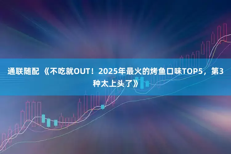 通联随配 《不吃就OUT！2025年最火的烤鱼口味TOP5，第3种太上头了》