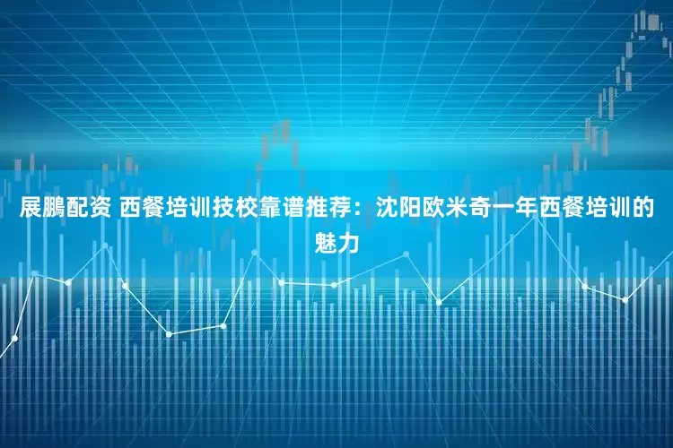 展鵬配资 西餐培训技校靠谱推荐：沈阳欧米奇一年西餐培训的魅力