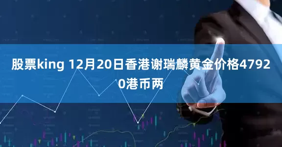 股票king 12月20日香港谢瑞麟黄金价格47920港币两
