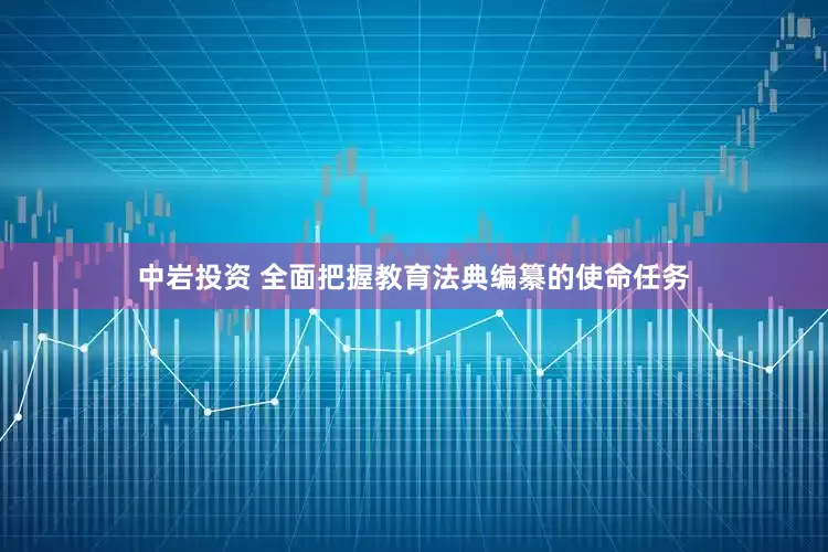 中岩投资 全面把握教育法典编纂的使命任务