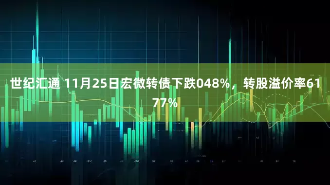 世纪汇通 11月25日宏微转债下跌048%，转股溢价率6177%