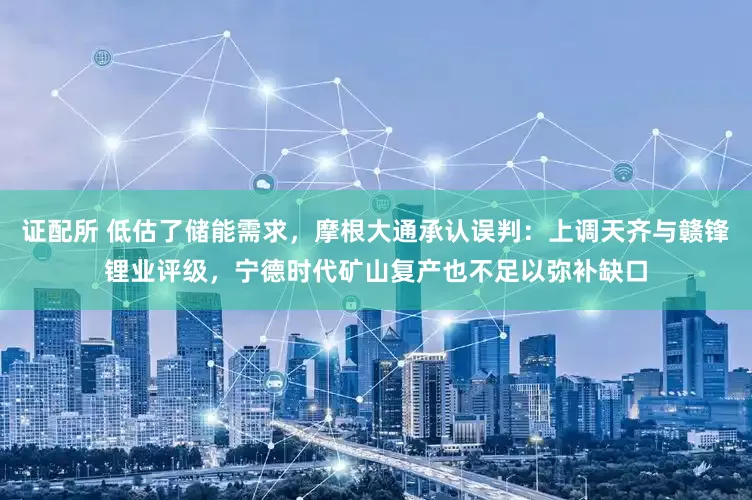 证配所 低估了储能需求，摩根大通承认误判：上调天齐与赣锋锂业评级，宁德时代矿山复产也不足以弥补缺口