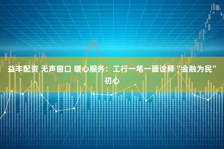 益丰配资 无声窗口 暖心服务：工行一笔一画诠释“金融为民”初心