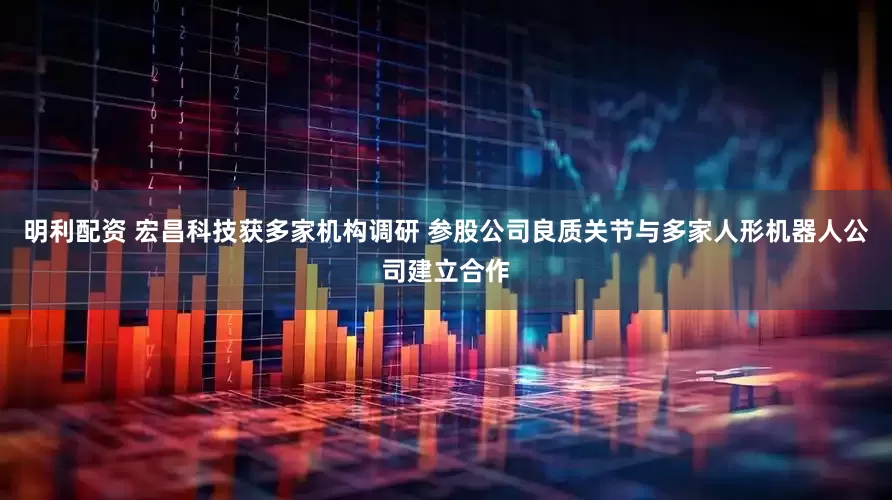 明利配资 宏昌科技获多家机构调研 参股公司良质关节与多家人形机器人公司建立合作