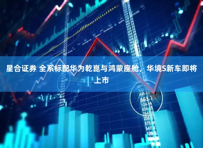 星合证券 全系标配华为乾崑与鸿蒙座舱，华境S新车即将上市